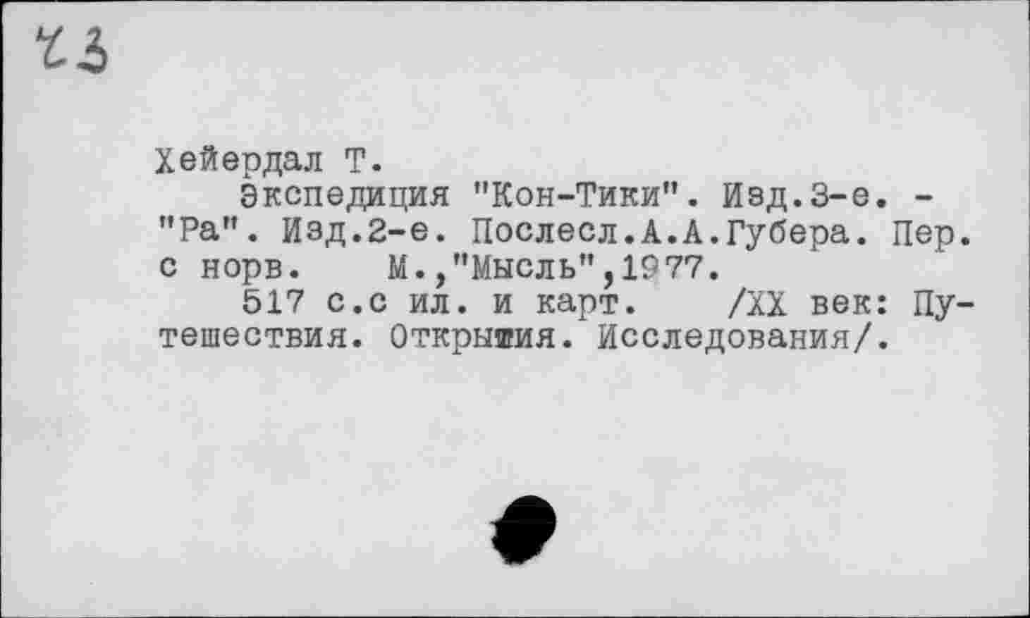 ﻿t3
Хейердал T.
Экспедиция "Кон-Тики". Изд.3-є. -"Ра". Изд.2-е. Послесл.А.А.Губера. Пер. с норв. М.,"Мысль",1977.
517 с.с ил. и карт. /XX век: Путешествия. Открытия. Исследования/.